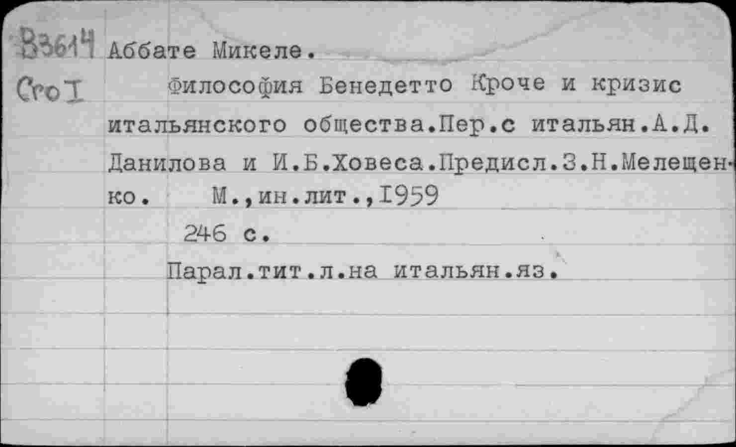 ﻿Аббате Микеле. СсоТ	Философия Бенедетто Кроче и кризис		
	итальянского общества.Пер.с итальян.А.Д.	
	Данилова и И.Б.Ховеса.Предисл.З.Н.Мелещен- ко. М.,ин.лит.,1959	
		246 с.
		Парал.тит.л.на итальян.яз.
		
		
		
		
		